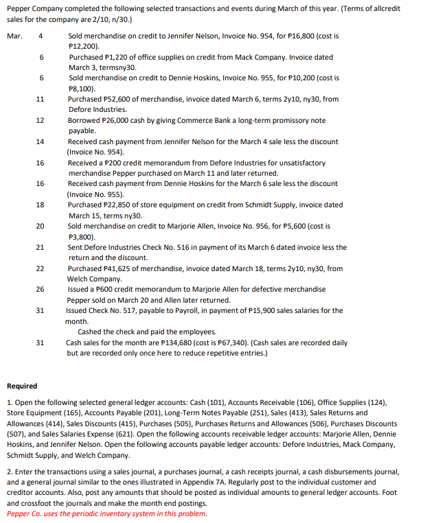 Pepper Company completed the following selected transactions and events during March of this year. (Terms of allcredit
sales for the company are 2/10, n/30.)
Mar.
Sold merchandise on credit to Jennifer Nelson, Invoice No. 954, for P16,800 (cost is
P12,200).
4
6
Purchased P1,220 of office supplies on credit from Mack Company. Invoice dated
March 3, termsny30.
Sold merchandise on credit to Dennie Hoskins, Invoice No. 955, for P10,200 (cost is
6
P8,100).
Purchased P52,600 of merchandise, invoice dated March 6, terms 2y10, ny30, from
11
Defore Industries.
12
Borrowed P26,000 cash by giving Commerce Bank a long-term promissory note
payable.
Received cash payment from Jennifer Nelson for the March 4 sale less the discount
(Invoice No. 954).
14
16
Received a P200 credit memorandum from Defore Industries for unsatisfactory
merchandise Pepper purchased on March 11 and later returned.
Received cash payment from Dennie Hoskins for the March 6 sale less the discount
16
(Invoice No. 955).
Purchased P22,850 of store equipment on credit from Schmidt Supply, invoice dated
18
March 15, terms ny30.
Sold merchandise on credit to Marjorie Allen, Invoice No. 956, for P5,600 (cost is
P3,800).
Sent Defore Industries Check No. 516 in payment of its March 6 dated invoice less the
21
return and the discount.
22
Purchased P41,625 of merchandise, invoice dated March 18, terms 2y10, ny30, from
Welch Company.
Issued a P600 credit memorandum to Marjorie Allen for defective merchandise
26
Pepper sold on March 20 and Allen later returned
Issued Check No. 517, payable to Payroll, in payment of P15,900 sales salaries for the
31
month.
Cashed the check and paid the employees.
31
Cash sales for the month are P134,680 (cost is P67,340). (Cash sales are recorded daily
but are recorded only once here to reduce repetitive entries.)
Required
1. Open the following selected general ledger accounts: Cash (101), Accounts Receivable (106), Office Supplies (124),
Store Equipment (165), Accounts Payable (201), Long-Term Notes Payable (251), Sales (413), Sales Returns and
Allowances (414), Sales Discounts (415), Purchases (505), Purchases Returns and Allowances (506), Purchases Discounts
(507), and Sales Salaries Expense (621). Open the following accounts receivable ledger accounts: Marjorie Allen, Dennie
Hoskins, and Jennifer Nelson. Open the following accounts payable ledger accounts: Defore Industries, Mack Company,
Schmidt Supply, and Welch Company.
2. Enter the transactions using a sales journal, a purchases journal, a cash receipts journal, a cash disbursements journal,
and a general journal similar to the ones illustrated in Appendix 7A. Regularly post to the individual customer and
creditor accounts. Also, post any amounts that should be posted as individual amounts to general ledger accounts. Foot
and crossfoot the journals and make the month end postings.
Pepper Co. uses the periodic inventory system in this problem.
20
