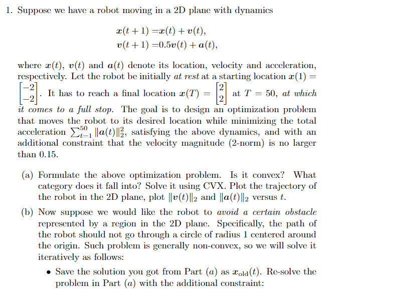 1. Suppose we have a robot moving in a 2D plane with dynamics
x(t+1) = x(t) + v(t),
v(t+1)=0.5v(t) + a(t),
where x(t), v(t) and a(t) denote its location, velocity and acceleration,
respectively. Let the robot be initially at rest at a starting location (1) =
[3]
1]
it comes to a full stop. The goal is to design an optimization problem
that moves the robot to its desired location while minimizing the total
acceleration ₁ ||a(t)||2, satisfying the above dynamics, and with an
additional constraint that the velocity magnitude (2-norm) is no larger
than 0.15.
It has to reach a final location x (T)
=
at T = 50, at which
(a) Formulate the above optimization problem. Is it convex? What
category does it fall into? Solve it using CVX. Plot the trajectory of
the robot in the 2D plane, plot ||v(t)||2 and ||a(t)||2 versus t.
(b) Now suppose we would like the robot to avoid a certain obstacle
represented by a region in the 2D plane. Specifically, the path of
the robot should not go through a circle of radius 1 centered around
the origin. Such problem is generally non-convex, so we will solve it
iteratively as follows:
Save the solution you got from Part (a) as xold (t). Re-solve the
problem in Part (a) with the additional constraint: