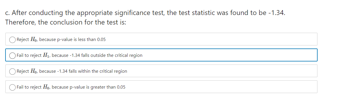 c. After conducting the appropriate significance test, the test statistic was found to be -1.34.
Therefore, the conclusion for the test is:
Reject Ho, because p-value is less than 0.05
Fail to reject H1, because -1.34 falls outside the critical region
Reject Ho, because -1.34 falls within the critical region
Fail to reject Ho, because p-value is greater than 0.05
