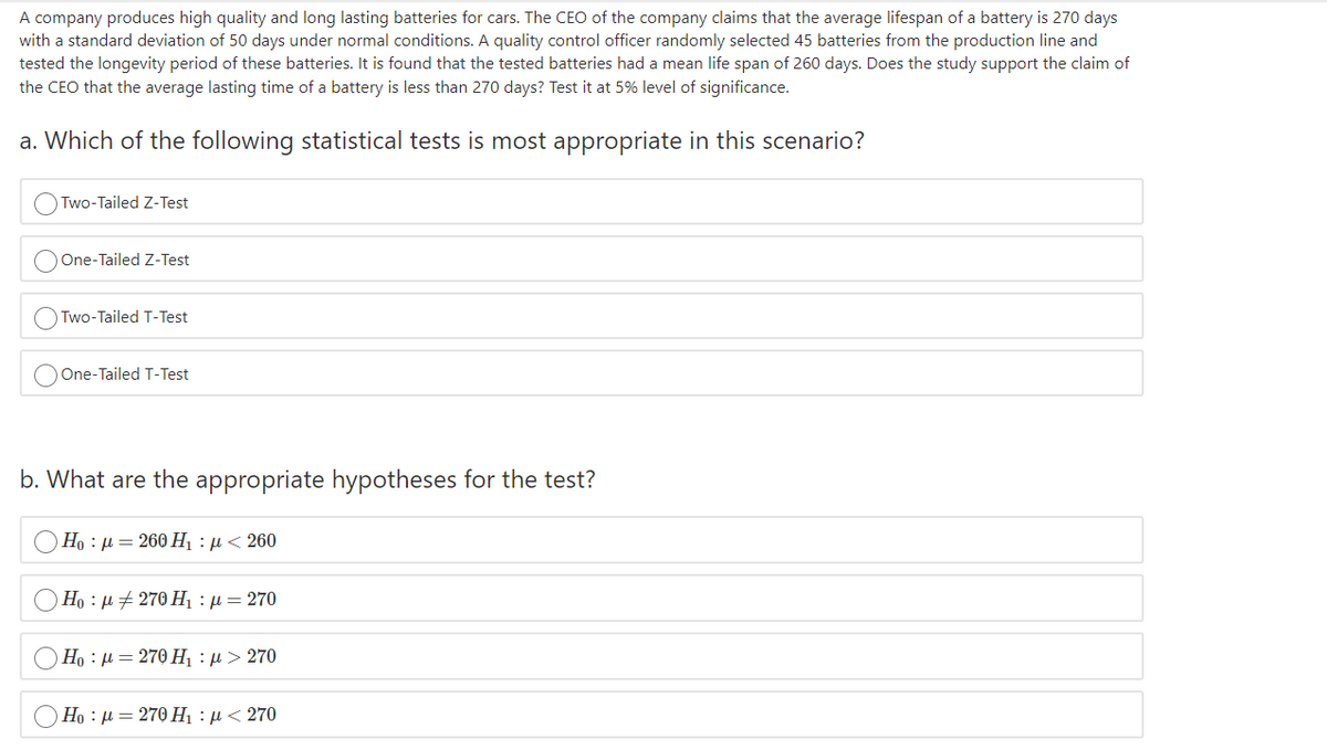 A company produces high quality and long lasting batteries for cars. The CEO of the company claims that the average lifespan of a battery is 270 days
with a standard deviation of 50 days under normal conditions. A quality control officer randomly selected 45 batteries from the production line and
tested the longevity period of these batteries. It is found that the tested batteries had a mean life span of 260 days. Does the study support the claim of
the CEO that the average lasting time of a battery is less than 270 days? Test it at 5% level of significance.
a. Which of the following statistical tests is most appropriate in this scenario?
O Two-Tailed Z-Test
One-Tailed Z-Test
Two-Tailed T-Test
One-Tailed T-Test
b. What are the appropriate hypotheses for the test?
Ho : µ = 260 Hị : µ < 260
Ho : µ + 270 H : µ = 270
Но : и — 270 Н, : р > 270
Но : и — 270 Н, : р < 270
O O O o
