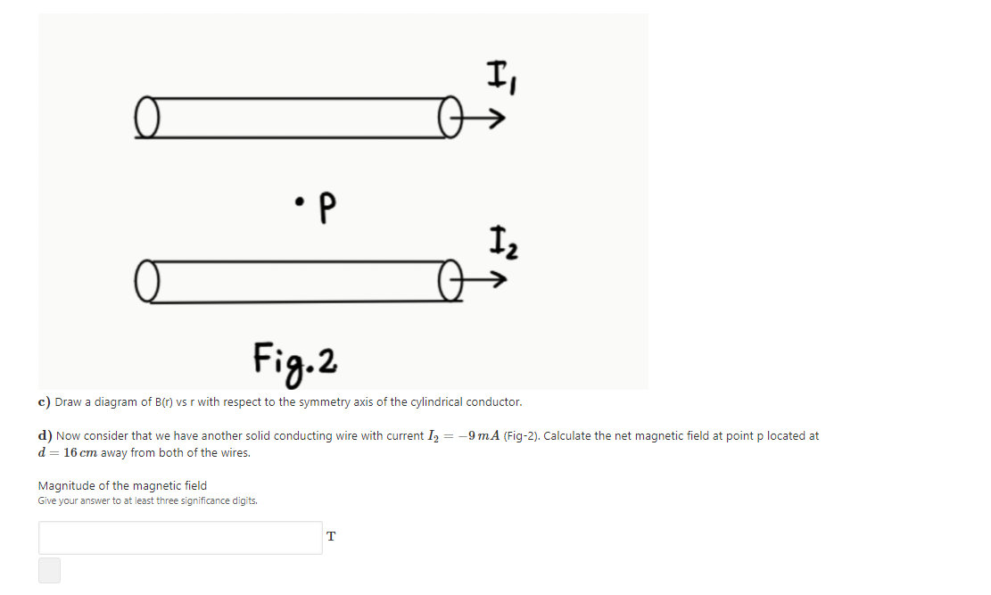 I,
•P
Fig.2
c) Draw a diagram of B(r) vs r with respect to the symmetry axis of the cylindrical conductor.
d) Now consider that we have another solid conducting wire with current I, = -9 mA (Fig-2). Calculate the net magnetic field at point p located at
d = 16 cm away from both of the wires.
Magnitude of the magnetic field
Give your answer to at least three significance digits.
T
