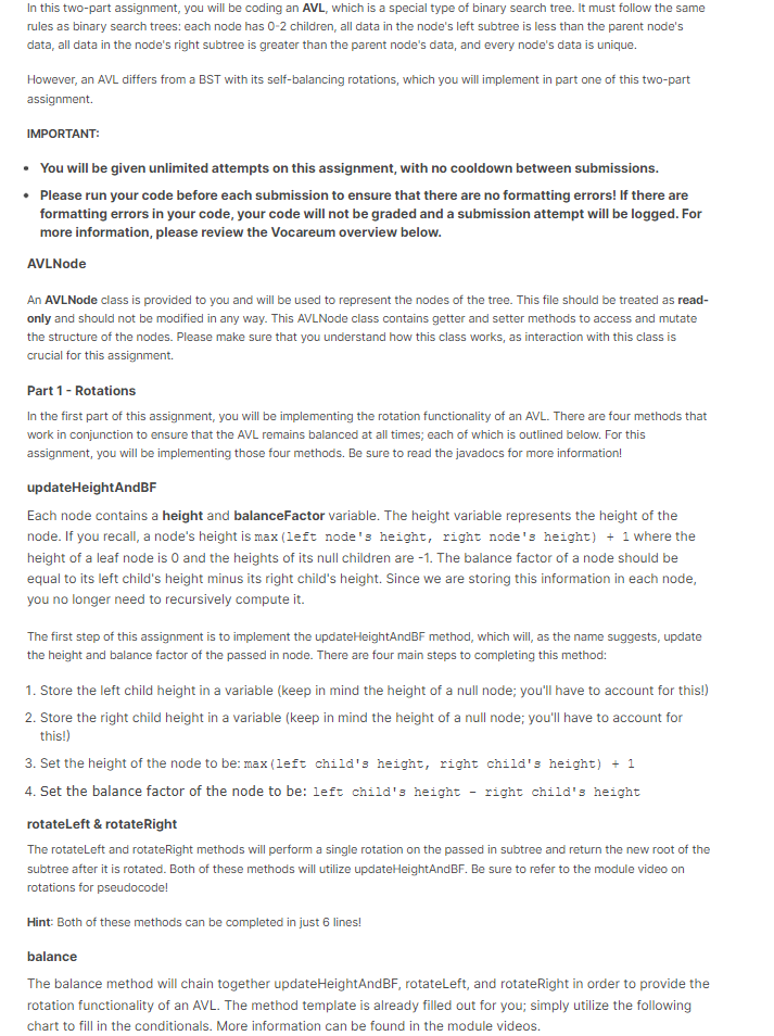 In this two-part assignment, you will be coding an AVL, which is a special type of binary search tree. It must follow the same
rules as binary search trees: each node has 0-2 children, all data in the node's left subtree is less than the parent node's
data, all data in the node's right subtree is greater than the parent node's data, and every node's data is unique.
However, an AVL differs from a BST with its self-balancing rotations, which you will implement in part one of this two-part
assignment.
IMPORTANT:
• You will be given unlimited attempts on this assignment, with no cooldown between submissions.
• Please run your code before each submission to ensure that there are no formatting errors! If there are
formatting errors in your code, your code will not be graded and a submission attempt will be logged. For
more information, please review the Vocareum overview below.
AVLNode
An AVLNode class is provided to you and will be used to represent the nodes of the tree. This file should be treated as read-
only and should not be modified in any way. This AVLNode class contains getter and setter methods to access and mutate
the structure of the nodes. Please make sure that you understand how this class works, as interaction with this class is
crucial for this assignment.
Part 1 - Rotations
In the first part of this assignment, you will be implementing the rotation functionality of an AVL. There are four methods that
work in conjunction to ensure that the AVL remains balanced at all times; each of which is outlined below. For this
assignment, you will be implementing those four methods. Be sure to read the javadocs for more information!
updateHeightAndBF
Each node contains a height and balanceFactor variable. The height variable represents the height of the
node. If you recall, a node's height is max (left node's height, right node's height) + 1 where the
height of a leaf node is O and the heights of its null children are -1. The balance factor of a node should be
equal to its left child's height minus its right child's height. Since we are storing this information in each node,
you no longer need to recursively compute it.
The first step of this assignment is to implement the updateHeightAndBF method, which will, as the name suggests, update
the height and balance factor of the passed in node. There are four main steps to completing this method:
1. Store the left child height in a variable (keep in mind the height of a null node; you'll have to account for this!)
2. Store the right child height in a variable (keep in mind the height of a null node; you'll have to account for
this!)
3. Set the height of the node to be: max (left child's height, right child's height) + 1
4. Set the balance factor of the node to be: left child's height right child's height
rotateLeft & rotate Right
The rotateLeft and rotateRight methods will perform a single rotation on the passed in subtree and return the new root of the
subtree after it is rotated. Both of these methods will utilize updateHeightAndBF. Be sure to refer to the module video on
rotations for pseudocode!
Hint: Both of these methods can
completed in just 6 lines!
balance
The balance method will chain together updateHeightAnd BF, rotateLeft, and rotateRight in order to provide the
rotation functionality of an AVL. The method template is already filled out for you; simply utilize the following
chart to fill in the conditionals. More information can be found in the module videos.