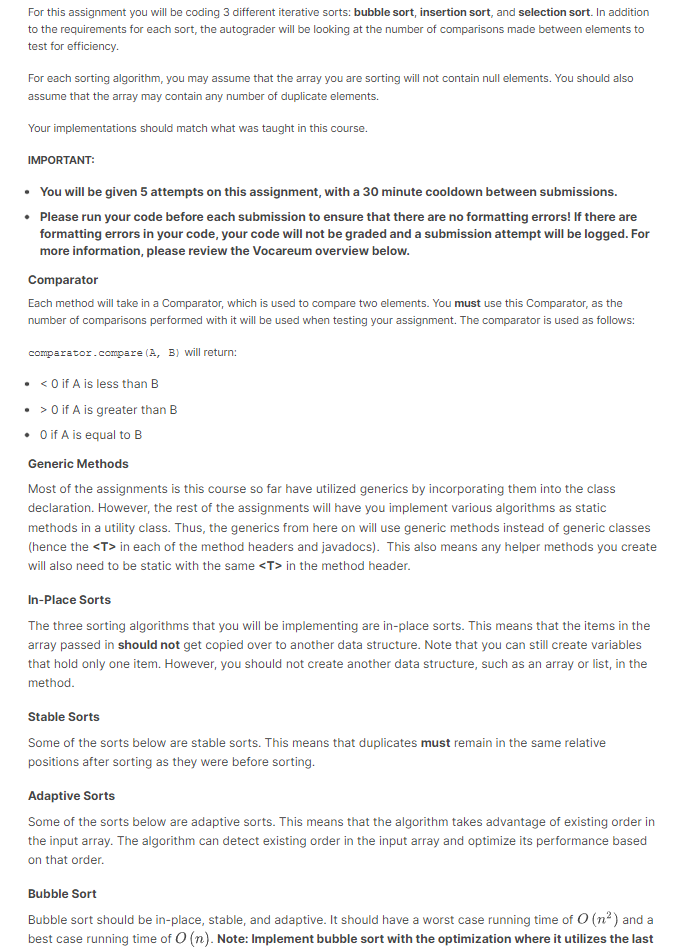 For this assignment you will be coding 3 different iterative sorts: bubble sort, insertion sort, and selection sort. In addition
to the requirements for each sort, the autograder will be looking at the number of comparisons made between elements to
test for efficiency.
For each sorting algorithm, you may assume that the array you are sorting will not contain null elements. You should also
assume that the array may contain any number of duplicate elements.
Your implementations should match what was taught in this course.
IMPORTANT:
• You will be given 5 attempts on this assignment, with a 30 minute cooldown between submissions.
• Please run your code before each submission to ensure that there are no formatting errors! If there are
formatting errors in your code, your code will not be graded and a submission attempt will be logged. For
more information, please review the Vocareum overview below.
Comparator
Each method will take in a Comparator, which is used to compare two elements. You must use this Comparator, as the
number of comparisons performed with it will be used when testing your assignment. The comparator is used as follows:
comparator.compare (A, B) will return:
• <0 if A is less than B
• > 0 if A is greater than B
• O if A is equal to B
Generic Methods
Most of the assignments is this course so far have utilized generics by incorporating them into the class
declaration. However, the rest of the assignments will have you implement various algorithms as static
methods in a utility class. Thus, the generics from here on will use generic methods instead of generic classes
(hence the <T> in each of the method headers and javadocs). This also means any helper methods you create
will also need to be static with the same <T> in the method header.
In-Place Sorts
The three sorting algorithms that you will be implementing are in-place sorts. This means that the items in the
array passed in should not get copied over to another data structure. Note that you can still create variables
that hold only one item. However, you should not create another data structure, such as an array or list, in the
method.
Stable Sorts
Some of the sorts below are stable sorts. This means that duplicates must remain in the same relative
positions after sorting as they were before sorting.
Adaptive Sorts
Some of the sorts below are adaptive sorts. This means that the algorithm takes advantage of existing order in
the input array. The algorithm can detect existing order in the input array and optimize its performance based
on that order.
Bubble Sort
Bubble sort should be in-place, stable, and adaptive. It should have a worst case running time of O(n²) and a
best case running time of O(n). Note: Implement bubble sort with the optimization where it utilizes the last