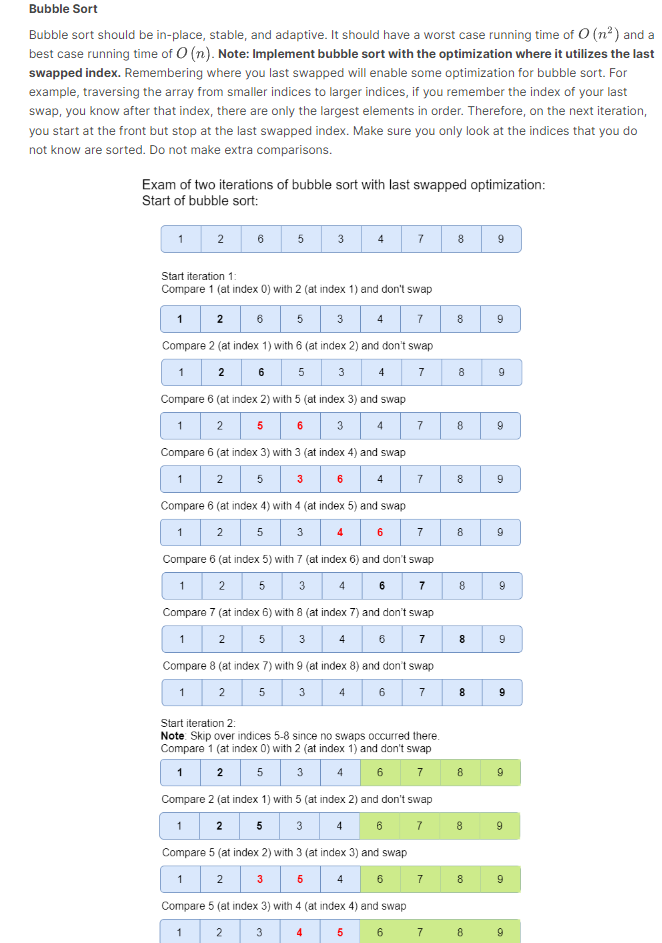 Bubble Sort
Bubble sort should be in-place, stable, and adaptive. It should have a worst case running time of O(n²) and a
best case running time of O(n). Note: Implement bubble sort with the optimization where it utilizes the last
swapped index. Remembering where you last swapped will enable some optimization for bubble sort. For
example, traversing the array from smaller indices to larger indices, if you remember the index of your last
swap, you know after that index, there are only the largest elements in order. Therefore, on the next iteration,
you start at the front but stop at the last swapped index. Make sure you only look at the indices that you do
not know are sorted. Do not make extra comparisons.
Exam of two iterations of bubble sort with last swapped optimization:
Start of bubble sort:
1
1
1
2
1
Start iteration 1:
Compare 1 (at index 0) with 2 (at index 1) and don't swap
7
2 6 5 3 4
Compare 2 (at index 1) with 6 (at index 2) and don't swap
7
2 6 5 3 4
Compare 6 (at index 2) with 5 (at index 3) and swap
1 2 5
4
7
Compare 6 (at index 3) with 3 (at index 4) and swap
6
2
3
Compare 6 (at index 4) with 4 (at index 5) and swap
2 5 3
6
7
Compare 6 (at index 5) with 7 (at index 6) and don't swap
1
2 5 3 4 6 7
Compare 7 (at index 6) with 8 (at index 7) and don't swap
7
2 5 3
6
Compare 8 (at index 7) with 9 (at index 8) and don't swap
1
2
5
3 4 6
7
5
5
3
3
4
4
4
7
Start iteration 2:
Note: Skip over indices 5-8 since no swaps occurred there.
Compare 1 (at index 0) with 2 (at index 1) and don't swap
1 2 5 3 4 6 7
Compare 2 (at index 1) with 5 (at index 2) and don't swap
7
2 5 3 4 6
Compare 5 (at index 2) with 3 (at index 3) and swap
5
4
2
Compare 5 (at index 3) with 4 (at index 4) and swap
1
2
3
4
5 6
6
7
7
7
8
8
8
8
8
8
8
8
8
8
8
8
8
9
9
9
9
9
9
9
9
9
9
9
O