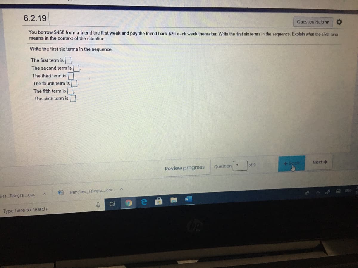 6.2.19
Question Help ▼
You borrow $450 from a friend the first week and pay the friend back $20 each week thereafter. Write the first six terms in the sequence. Explain what the sixth term
means in the context of the situation.
Write the first six terms in the sequence.
The first term is
The second term is
The third term is
The fourth term is
The fifth term is
The sixth term is
Bock
Next
Question 7
of 9
Review progress
ENG
M Trenches Telegra.doc
hes Telegra.doc
Type here to search
