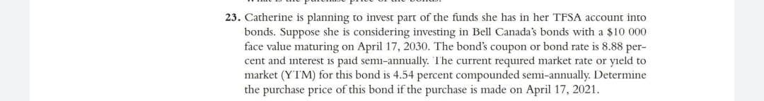 23. Catherine is planning to invest part of the funds she has in her TFSA account into
bonds. Suppose she is considering investing in Bell Canada's bonds with a $10 000
face value maturing on April 17, 2030. The bond's coupon or bond rate is 8.88 per-
cent and interest is paid semi-annually. The current required market rate or yield to
market (YTM) for this bond is 4.54 percent compounded semi-annually. Determine
the purchase price of this bond if the purchase is made on April 17, 2021.