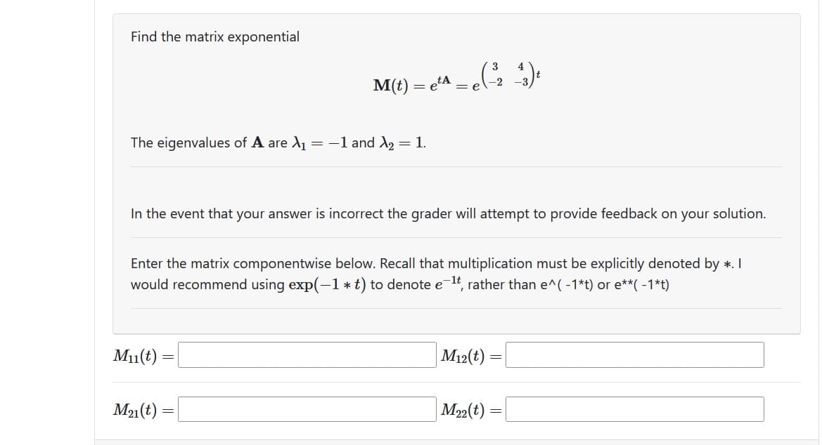 Find the matrix exponential
The eigenvalues of A are λ₁ = -1 and ₂ = 1.
In the event that your answer is incorrect the grader will attempt to provide feedback on your solution.
M(t) = e²^ = e(-²2 ^_^)t
Enter the matrix componentwise below. Recall that multiplication must be explicitly denoted by *. I
would recommend using exp(-1*t) to denote e-¹t, rather than e^(-1*t) or e**( -1*t)
M₁1(t)
M21(t)
=
M12(t):
=
M22(t):
=