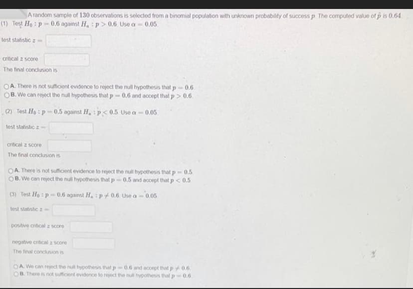 A random sample of 130 observations is selected from a binomial population with unknown probability of success p. The computed value of p is 0.64.
(1) Test Ho: p-0.6 against H, :p> 0.6 Use a =
0.05
test statistic z
critical z score
The final conclusion is
OA. There is not sufficient evidence to reject the null hypothesis that p= 0.6
OB. We can reject the null hypothesis that p=0.6 and accept that p > 0.6.
(2) Test Ho: p-0.5 against H, p<0.5 Use a-
test statistic -
critical z score
The final conclusion is
OA. There is not sufficient evidence to reject the null hypothesis that p=0.5
B. We can reject the null hypothesis that p-0.5 and accept that p < 0.5
(3) Test Ho: p-0.6 against H.: p0.6 Use a- 0.05
test statistic z
positive entical z score
0.05
negative critical score
The final conclusion is
OA. We can reject the null hypothesis that p=0.6 and accept that p0.6.
B. There is not sufficient evidence to reject the null hypothesis that p-0.6.