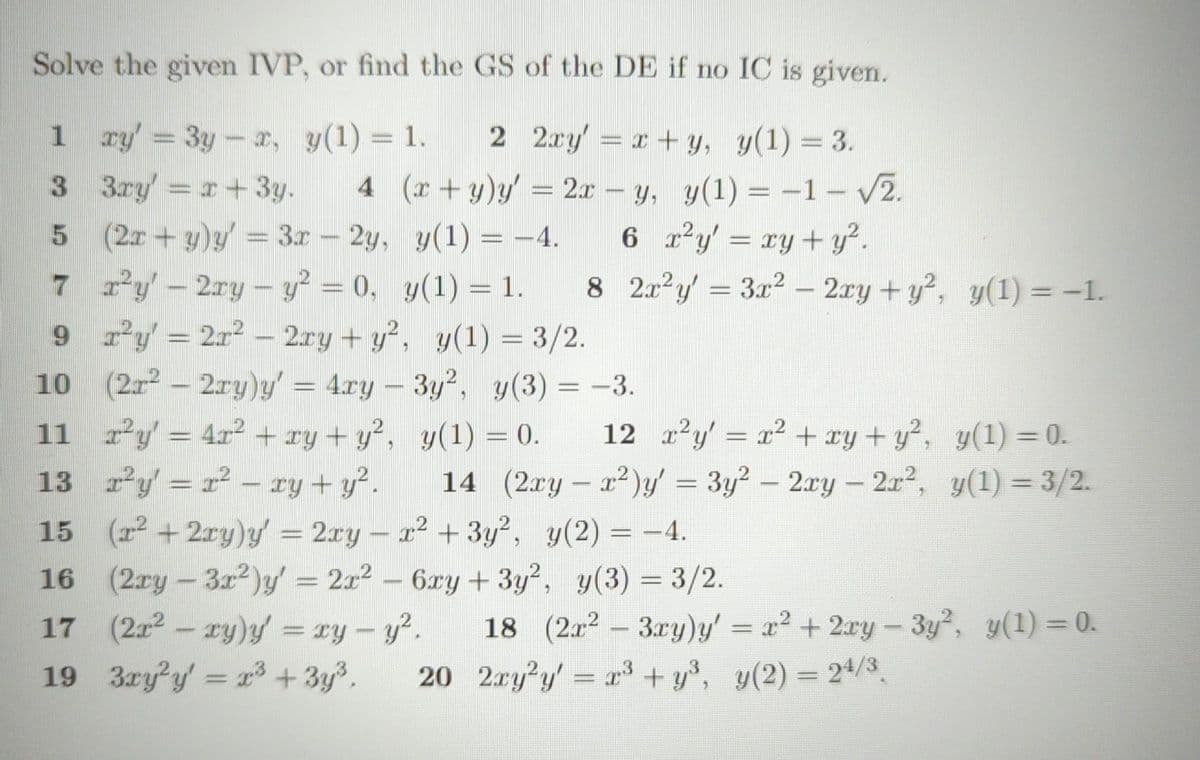 Solve the given IVP, or find the GS of the DE if no IC is given.
1 xy = 3y - x, y(1) = 1.
2 2xy = x+y, y(1) = 3.
3
3ry=x+3y.
4 (x+y)y' = 2x - y, y(1) = -1 - √2.
y(1) = −4. 6 x²y = xy + y².
5
7
9
10
(2x+y)y' = 3x - 2y,
x²y' - 2ry - y² = 0,
r²y = 2r² - 2xy + y²,
y(1) = 3/2.
(2x² – 2ry)y' = 4xy – 3y², y(3) = -3.
y(1) = 0.
y(1) = 1.
8 2r²y = 3x² - 2xy + y², y(1) = -1.
12x²y = x² + xy + y²,
14 (2xy - x²)y' = 3y²– 2xy — 2r²,
-
11_x²y' = 4x² + xy + y²,
13 r²y = r² - xy + y².
15 (x² + 2xy)y' = 2xy − x² + 3y², y(2) = −4.
16 (2xy - 3x²)y' = 2x² - 6xy + 3y², y(3) = 3/2.
17 (2x² - xy)y = xy - y².
19
y(1) = 0.
y(1)=3/2.
18 (2x²-3xy)y' = x² + 2xy - 3y², y(1) = 0.
3xy²y = x³ + 3y³. 20 2xy²y = x³+y³, y(2) = 24/3