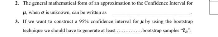 2. The general mathematical form of an approximation to the Confidence Interval for
μ, when σ is unknown, can be written as
3. If we want to construct a 95% confidence interval for μ by using the bootstrap
technique we should have to generate at least ...............bootstrap samples "Î".