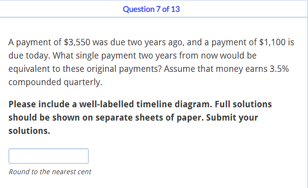Question 7 of 13
A payment of $3,550 was due two years ago, and a payment of $1,100 is
due today. What single payment two years from now would be
equivalent to these original payments? Assume that money earns 3.5%
compounded quarterly.
Please include a well-labelled timeline diagram. Full solutions
should be shown on separate sheets of paper. Submit your
solutions.
Round to the nearest cent