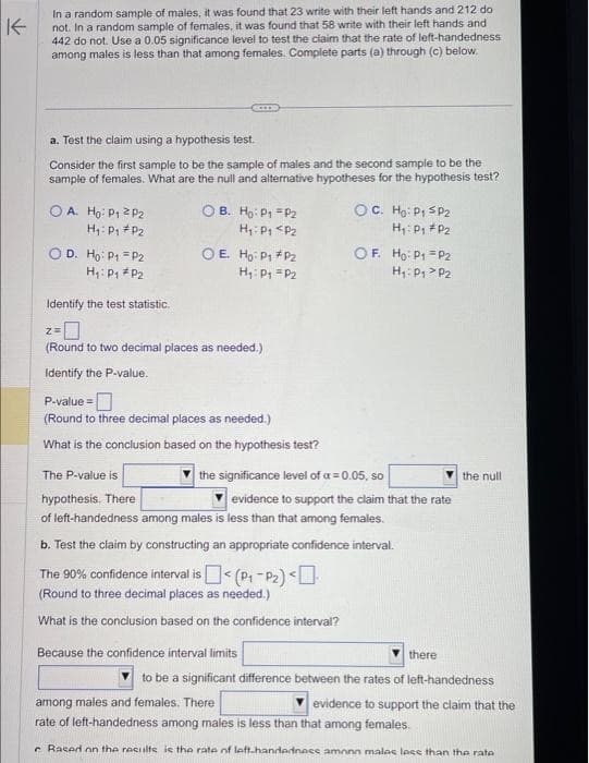 K
In a random sample of males, it was found that 23 write with their left hands and 212 do
not. In a random sample of females, it was found that 58 write with their left hands and
442 do not. Use a 0.05 significance level to test the claim that the rate of left-handedness
among males is less than that among females. Complete parts (a) through (c) below.
a. Test the claim using a hypothesis test.
Consider the first sample to be the sample of males and the second sample to be the
sample of females. What are the null and alternative hypotheses for the hypothesis test?
O A. Ho: P₁ P2
H₁: P₁ P2
O D. Ho: P₁
P2
H₁: P₁ P2
Z=
OB. Ho: P1 P2
H₁: P₁ P2
Identify the test statistic.
-0
(Round to two decimal places as needed.)
Identify the P-value.
OE Ho: P1
H₁: P₁
The P-value is
hypothesis. There
P-value=
(Round to three decimal places as needed.)
What is the conclusion based on the hypothesis test?
P₂
P₂
OC. Ho: P₁ SP2
H₁: P₁ P₂
OF. Ho: P1 P2
H₁: P₁ P2
the significance level of a = 0.05, so
Because the confidence interval limits
evidence to support the claim that the rate
of left-handedness among males is less than that among females.
b. Test the claim by constructing an appropriate confidence interval.
The 90% confidence interval is < (P₁-P₂) <
(Round to three decimal places as needed.)
What is the conclusion based on the confidence interval?
there
the null
to be a significant difference between the rates of left-handedness
evidence to support the claim that the
among males and females. There
rate of left-handedness among males is less than that among females.
Rased on the results is the rate of left-handedness amonn malas lose than the rate