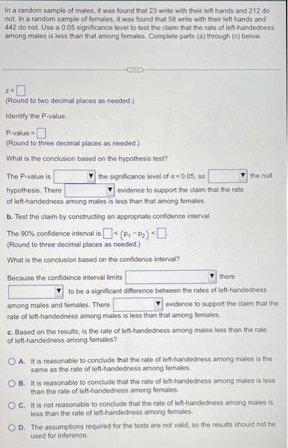 In a random sample of males, it was found that 23 write with their left hands and 212 do
not. In a random sample of females, it was found that 58 write with their left hands and
442 do not. Use a 0.05 significance level to test the claim that the rate of left-handedness
among males is less than that among females. Complete parts (a) through (c) below.
2=0
(Round to two decimal places as needed.)
Identify
the P-value.
P-value=
(Round to three decimal places as needed.)
What is the conclusion based on the hypothesis test?
the significance level of a=0.05, so
evidence to support the claim that the rate
of left-handedness among males is less than that among females.
The P-value is
hypothesis. There
b.
Test the claim by constructing an appropriate confidence interval.
The 90% confidence interval is
< (P₁-P₂) <
(Round to three decimal places as needed.)
What is the conclusion based on the confidence interval?
Because the confidence interval limits
there
among males and females. There
rate of left-handedness among males is less than that among females
the null
to be a significant difference between the rates of left-handedness
evidence to support the claim that the
c. Based on the results, is the rate of left-handedness among males less than the rate
of left-handedness among females?
OA. It is reasonable to conclude that the rate of left-handedness among males is the
same as the rate of left-handedness among females.
OB. It is reasonable to conclude that the rate of left-handedness among males is less
than the rate of left-handedness among females.
OC. It is not reasonable to conclude that the rate of left-handedness among males is
less than the rate of left-handedness among females.
D. The assumptions required for the tests are not valid, so the results should not be
used for inference.