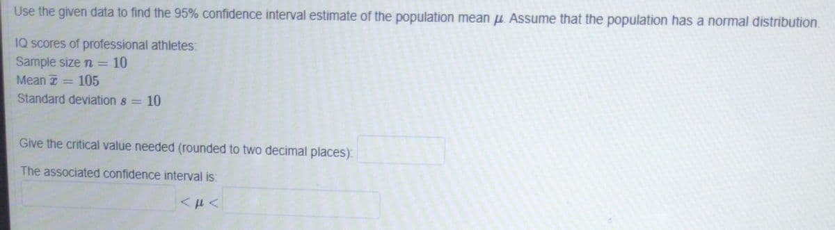 Use the given data to find the 95% confidence interval estimate of the population mean μ. Assume that the population has a normal distribution.
IQ scores of professional athletes:
Sample size n = 10
Mean T 105
Standard deviation 8 = 10
Give the critical value needed (rounded to two decimal places):
The associated confidence interval is: