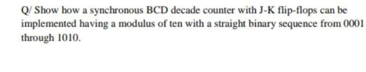 Q/ Show how a synchronous BCD decade counter with J-K flip-flops can be
implemented having a modulus of ten with a straight binary sequence from 0001
through 1010.
