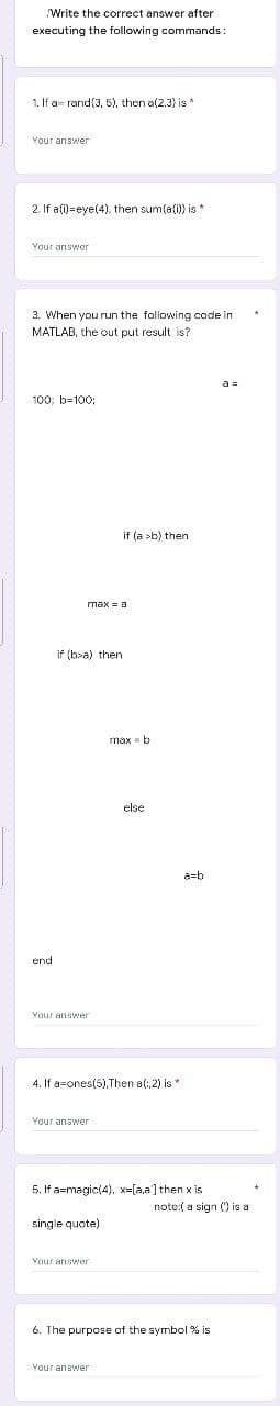 Write the correct answer after
executing the following commands:
1. If a= rand(3, 5), then a(2.3) is *
Your answer
2. If a(i)=eye(4), then sum(a(i)) is *
Your answer
3. When you run the following cade in
MATLAB, the out put result is?
a =
100; b=100:
if (a >b) then
max = a
if (b>a) then
max = b
else
a=b
Your answer
4. If a=ones(5),Then a(: 2) is *
Vaur answer
5. If a=magic(4), x-[a,a]then x is
note:( a sign () is a
single quote)
Your answer
6. The purpose of the symbol % is
Vour answer
