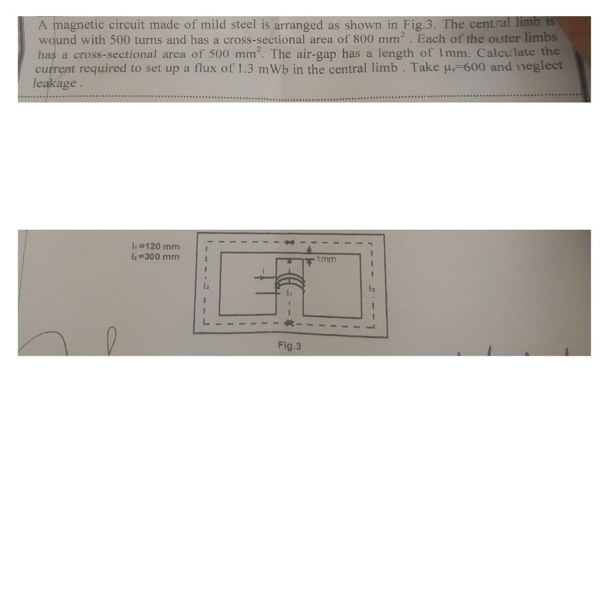 A magnetic circuit made of mild steel is arranged as shown in Fig.3. The central limb is
wound with 500 turns and has a cross-sectional area of 800 mm. Each of the outer limbs
has a cross-sectional area of 500 mm. The air-gap has a length of 1mm. Calculate the
current required to set up a flux of 1.3 mWb in the central limb. Take u-600 and neglect
leakage.
I 120 mm
la =300 mm
1mm
3.
Fig.3
