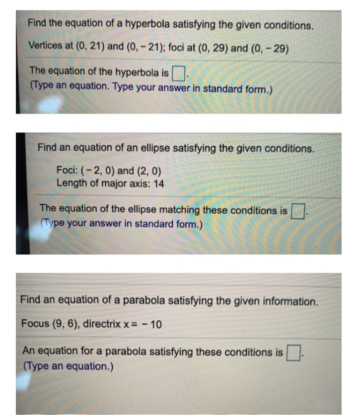 Find the equation of a hyperbola satisfying the given conditions.
Vertices at (0, 21) and (0, – 21); foci at (0, 29) and (0, – 29)
The equation of the hyperbola is .
(Type an equation. Type your answer in standard form.)
