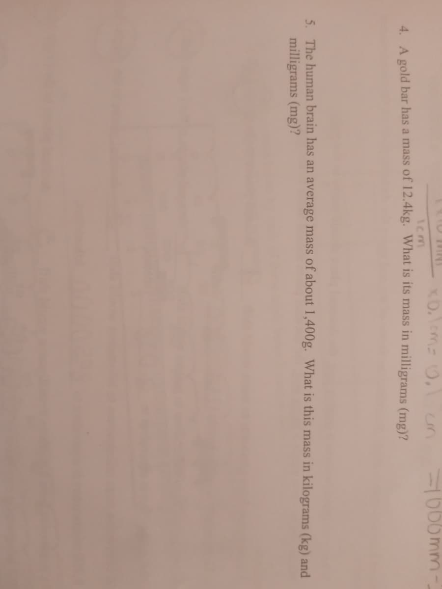 un
1006mm-
Icm
4 A gold bar has a mass of 12.4kg. What is its mass in milligrams (mg)?
5. The human brain has an average mass of about 1,400g. What is this mass in kilograms (kg) and
milligrams (mg)?
