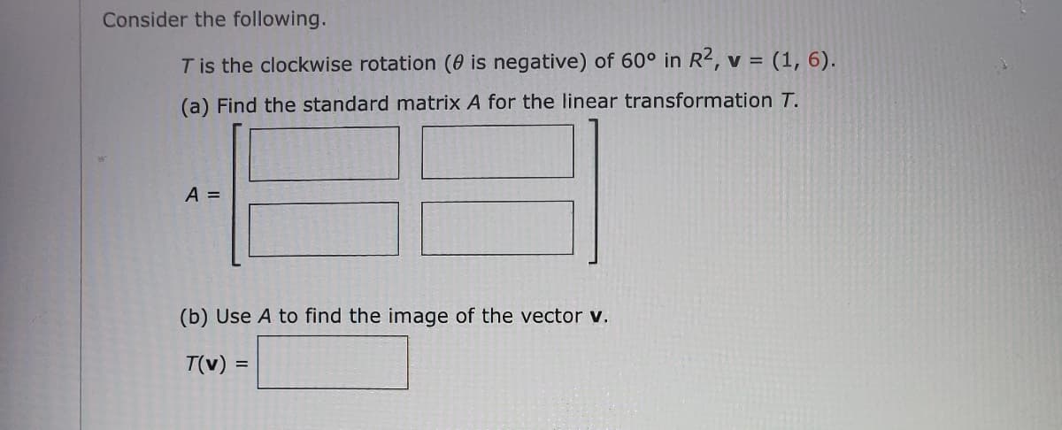 ### Linear Algebra Problem: Clockwise Rotation

Consider the following:

**T** is the clockwise rotation (θ is negative) of 60° in ℝ², **v** = (1, 6).

#### (a) Find the standard matrix **A** for the linear transformation **T**.

\[ A = \begin{bmatrix}
\boxed{} & \boxed{} \\
\boxed{} & \boxed{}
\end{bmatrix} \]

#### (b) Use **A** to find the image of the vector **v**.

\[ T(v) = \boxed{} \]

---

In this problem, we are dealing with a 2-dimensional vector transformation involving a clockwise rotation by 60°. 

1. **Standard Matrix for Rotation**:
   - When θ = -60° (clockwise), the rotation matrix **A** in ℝ² is given by:
     \[
     A = \begin{bmatrix}
     \cos(-60°) & -\sin(-60°) \\
     \sin(-60°) & \cos(-60°)
     \end{bmatrix}
     \]
   - Simplifying using trigonometric values:
     \[
     \cos(-60°) = \frac{1}{2}, \quad \sin(-60°) = -\frac{\sqrt{3}}{2}
     \]
   - Thus,
     \[
     A = \begin{bmatrix}
     \frac{1}{2} & \frac{\sqrt{3}}{2} \\
     -\frac{\sqrt{3}}{2} & \frac{1}{2}
     \end{bmatrix}
     \]

2. **Finding the image of the vector**:
   - The given vector **v** = (1, 6).
   - To find the image **T(v)** under the transformation **T**, perform the matrix multiplication:
     \[
     T(v) = A \cdot v = \begin{bmatrix}
     \frac{1}{2} & \frac{\sqrt{3}}{2} \\
     -\frac{\sqrt{3}}{2} & \frac{1}{2}
     \end{bmatrix}
     \begin{bmatrix}
     1 \\
     6
     \end{bmatrix}
     \]
   - Calculate:
