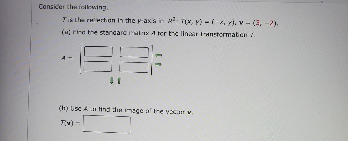 Consider the following.
T is the reflection in the y-axis in R2: T(x, y) = (-x, y), v = (3,-2).
(a) Find the standard matrix A for the linear transformation T.
A =
(b) Use A to find the image of the vector v.
T(v) =