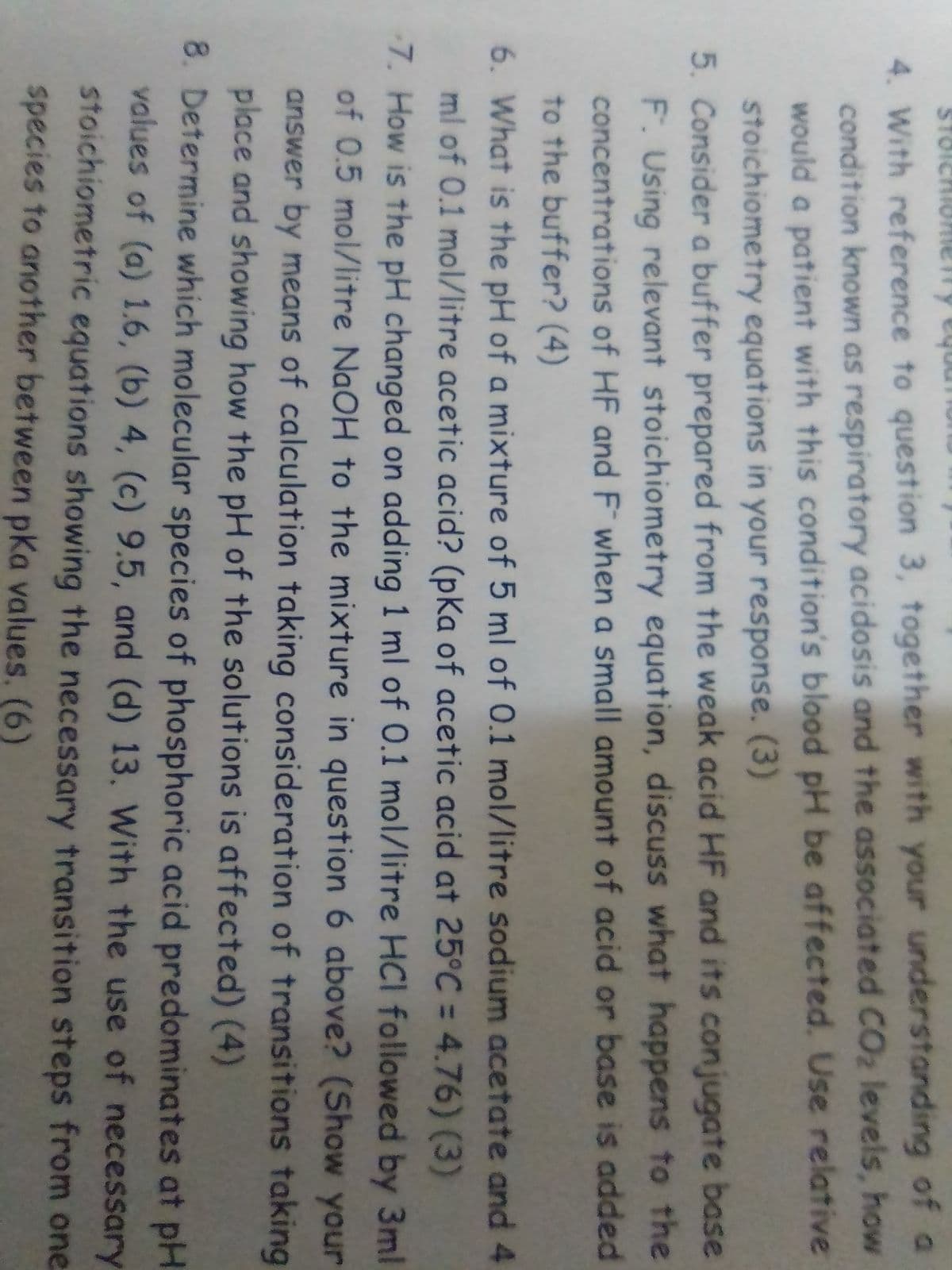 STOICHIOferry equu
4. With reference to question 3, together with your understanding of a
condition known as respiratory acidosis and the associated CO₂ levels, how
would a patient with this condition's blood pH be affected. Use relative
stoichiometry equations in your response. (3)
5. Consider a buffer prepared from the weak acid HF and its conjugate base
F. Using relevant stoichiometry equation, discuss what happens to the
concentrations of HF and F when a small amount of acid or base is added
to the buffer? (4)
6. What is the pH of a mixture of 5 ml of 0.1 mol/litre sodium acetate and 4
ml of 0.1 mol/litre acetic acid? (pKa of acetic acid at 25°C = 4.76) (3)
7. How is the pH changed on adding 1 ml of 0.1 mol/litre HCI followed by 3ml
of 0.5 mol/litre NaOH to the mixture in question 6 above? (Show your
answer by means of calculation taking consideration of transitions taking
place and showing how the pH of the solutions is affected) (4)
8. Determine which molecular species of phosphoric acid predominates at pH
values of (a) 1.6, (b) 4, (c) 9.5, and (d) 13. With the use of necessary
stoichiometric equations showing the necessary transition steps from one
species to another between pka values. (6)