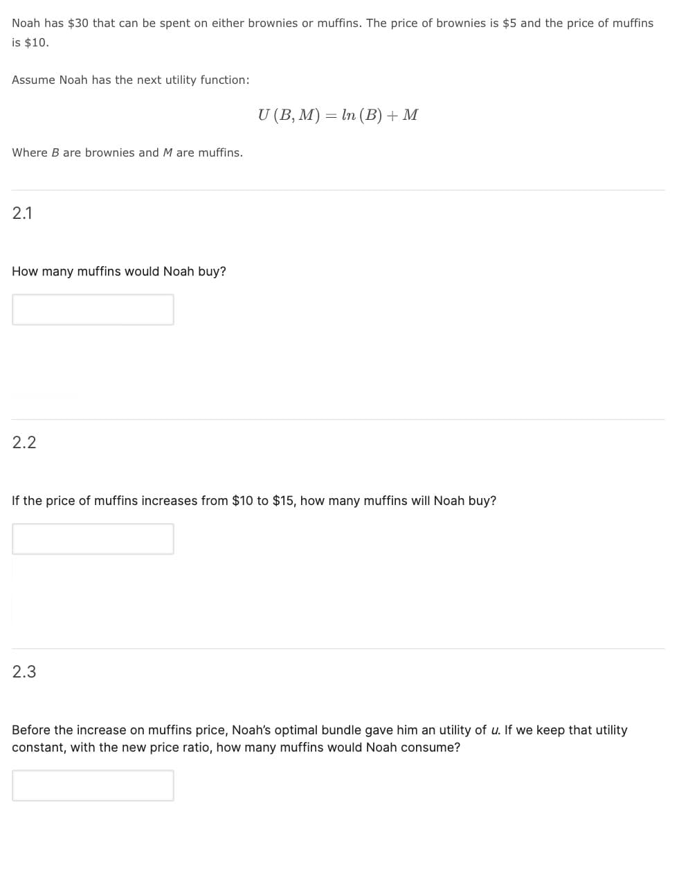 Noah has $30 that can be spent on either brownies or muffins. The price of brownies is $5 and the price of muffins
is $10.
Assume Noah has the next utility function:
U (B, M) = In (B) + M
Where B are brownies and M are muffins.
2.1
How many muffins would Noah buy?
2.2
If the price of muffins increases from $10 to $15, how many muffins will Noah buy?
2.3
Before the increase on muffins price, Noah's optimal bundle gave him an utility of u. If we keep that utility
constant, with the new price ratio, how many muffins would Noah consume?
