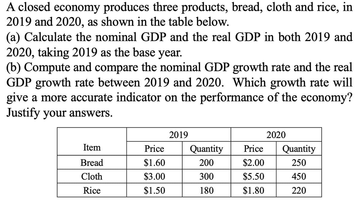 A closed economy produces three products, bread, cloth and rice, in
2019 and 2020, as shown in the table below.
(a) Calculate the nominal GDP and the real GDP in both 2019 and
2020, taking 2019 as the base year.
(b) Compute and compare the nominal GDP growth rate and the real
GDP growth rate between 2019 and 2020. Which growth rate will
give a more accurate indicator on the performance of the economy?
Justify your answers.
2019
2020
Item
Price
Quantity
Price
Quantity
Bread
$1.60
200
$2.00
250
Cloth
$3.00
300
$5.50
450
Rice
$1.50
180
$1.80
220
