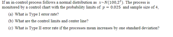 If an in-control process follows a normal distribution as x~N(100,2²). The process is
monitored by a control chart with the probability limits of p = 0.025 and sample size of 4,
(a) What is Type I error rate?
(b) What are the control limits and center line?
(c) What is Type II error rate if the processes mean increases by one standard deviation?