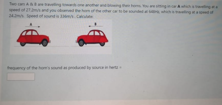 Two cars A & B are travelling towards one another and blowing their horns. You are sitting in car A which is travelling at a
speed of 27.2m/s and you observed the horn of the other car to be sounded at 648HZ, which is travelling at a speed of
24.2m/s. Speed of sound is 336m/s. Calculate:
frequency of the horn's sound as produced by source in hertz =
