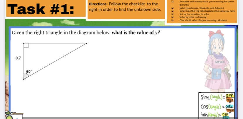 Annotate and identify what you're solving for (Need
picture?)
Label Hypotenuse, Opposite, and Adjacent
Determine the Trig ratio based on the sides you have
Set up the equation to solve
Solve by cross multiplying
Check both sides of equation using calculator
Directions: Follow the checklist to the
Task #1:
right in order to find the unknown side.
Given the right triangle in the diagram below, what is the value of y?
0.7
AMIN
60°
Sine (angle)=OPP
Cos (cingle) = ad
hyp
tan (angle)= ope"
00000
