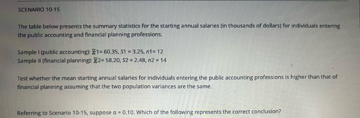 SCENARIO 10-15
The table below presents the summary statistics for the starting annual salaries (in thousands of dollars) for individuals entering
the public accounting and financial planning professions.
Sample I (public accounting): 1= 60.35, S1 = 3.25, n1 = 12
Sample II (financial planning): x2= 58.20, S2 = 2.48, n2 = 14
Test whether the mean starting annual salaries for individuals entering the public accounting professions is higher than that of
financial planning assuming that the two population variances are the same.
Referring to Scenario 10-15, suppose a = 0.10. Which of the following represents the correct conclusion?