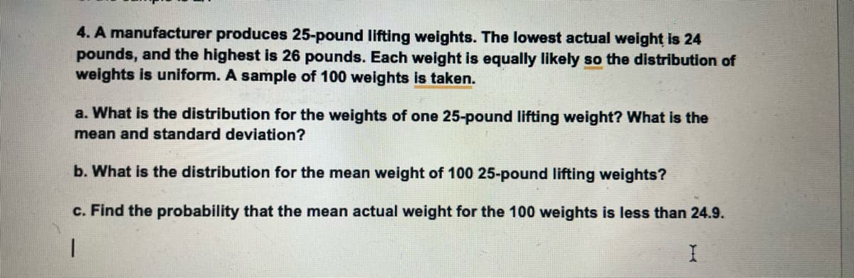 4. A manufacturer produces 25-pound lifting weights. The lowest actual weight is 24
pounds, and the highest is 26 pounds. Each weight is equally likely so the distribution of
weights is uniform. A sample of 100 weights is taken.
a. What is the distribution for the weights of one 25-pound lifting weight? What is the
mean and standard deviation?
b. What is the distribution for the mean weight of 100 25-pound lifting weights?
c. Find the probability that the mean actual weight for the 100 weights is less than 24.9.
1
I