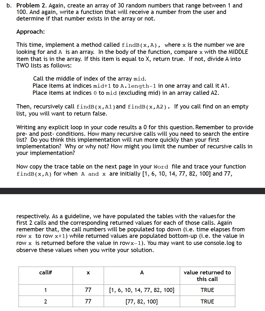 b. Problem 2. Again, create an array of 30 random numbers that range between 1 and
100. And again, write a function that will receive a number from the user and
determine if that number exists in the array or not.
Approach:
This time, implement a method called findB(x,A), where x is the number we are
looking for and A is an array. In the body of the function, compare x with the MIDDLE
item that is in the array. If this item is equal to X, return true. If not, divide A into
TWO lists as follows:
Call the middle of index of the array mid.
Place items at indices mid+1 to A.length-1 in one array and call it A1.
Place items at indices 0 to mid (excluding mid) in an array called A2.
Then, recursively call findB(x,Al) and findB(x,A2). If you call find on an empty
list, you will want to return false.
Writing any explicit loop in your code results a 0 for this question. Remember to provide
pre- and post-conditions. How many recursive calls will you need to search the entire
list? Do you think this implementation will run more quickly than your first
implementation? Why or why not? How might you limit the number of recursive calls in
your implementation?
Now copy the trace table on the next page in your Word file and trace your function
findB(x,A) for when A and x are initially [1, 6, 10, 14, 77, 82, 100] and 77,
respectively. As a guideline, we have populated the tables with the values for the
first 2 calls and the corresponding returned values for each of those calls. Again
remember that, the call numbers will be populated top down (i.e. time elapses from
row x to row x+1) while returned values are populated bottom-up (i.e. the value in
row x is returned before the value in rowx-1). You may want to use console.log to
observe these values when you write your solution.
call#
x
A
1
77
[1, 6, 10, 14, 77, 82, 100]
2
77
[77, 82, 100]
value returned to
this call
TRUE
TRUE