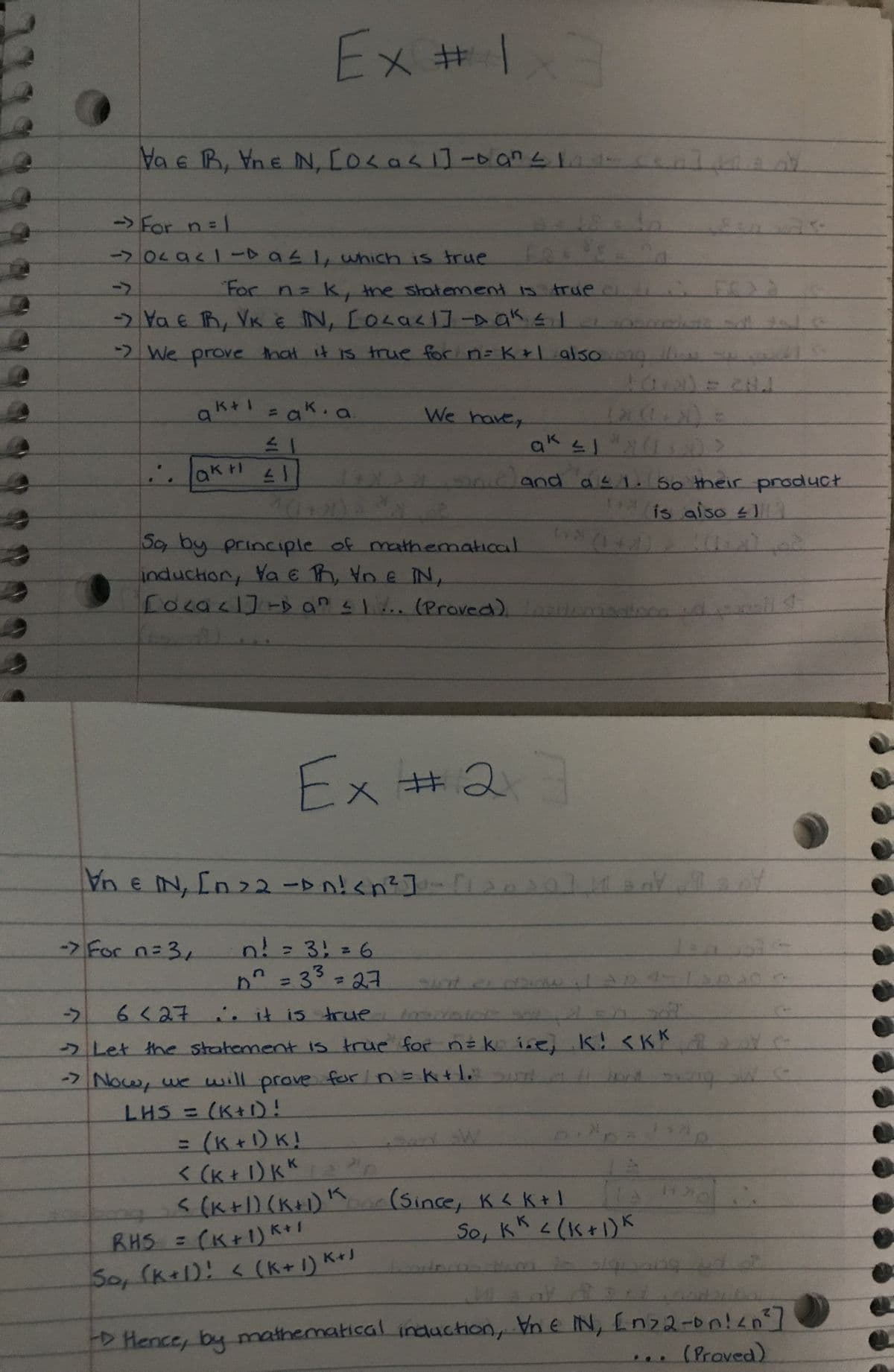 Ex # 1x3
Va e R, Vne N, CO < a < 1] - an≤1
→ For n = 1
104941-Da≤ 1, which is true
n
For n= k, the statement is true c
Va e R, VK & IN, LOLa<1] -Dak≤ 1
-> We prove that it is true for n = k +1 also org
ط
a
k+1 = aka
IN
.
ak +1
41
We have,
(x(+2)
ak
and as 1. So their product
is also
(1+2)
202
So, by principle of mathematical
induction, Ya ER, VD & IN,
[o<<]] D an IV. (Proved).ton
Ex # 2 3
#2
IN, [n >2 ->n! <n²]-[120
[n>2^n! <<n²]-[Y
IN,
Vne
-> For n=3,
n! = 3! = 6
n
D² = 33 = 27
6<27. it is true tomato sot
→ Let the statement is true for n=k i.e, k! <KK
k sum
-> Now, we will prove for n = +1 band song We
LHS = (K+1)!
= (K + 1)K!
< (k + 1) KK
SW
< (k+1) (K+1) Koo
(Since, K < K+1
RHS = (K+1) K+1
So, KK < (1+1) K
So, (k+1)! <(K+1) K+1
Hence, by mathematical induction, Vn e IN, En22-on!<n²]
(Proved)