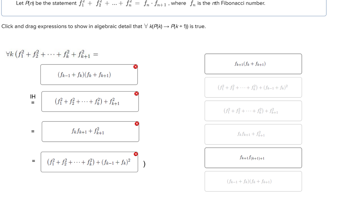 Let P(n) be the statement ƒ + ƒ₂ + ... + ƒn
fn fn+1, where for is the nth Fibonacci number.
Click and drag expressions to show in algebraic detail that V K(P(k) → P(k + 1)) is true.
Vk (f² + f²² +
· + f / + f/²+1
=
IH
H=
II
(fk-1+fk) (fk + fk+1)
(ƒ² + ƒ²² +
fkfk+1+f²+1
=
(ƒ² + ƒ√ √² + ·
+ ƒ² ²) + (fk−1 + fk) 2
)
fk+1(fk+fk+1)
(f² + ƒ² +
· + ƒ² ²) + (fk−1 + fk)²
+ f²²) + f/²+1
fkfk+1+f/+1
fk+1f(k+1)+1
(fk-1+fk) (fk+fk+1)