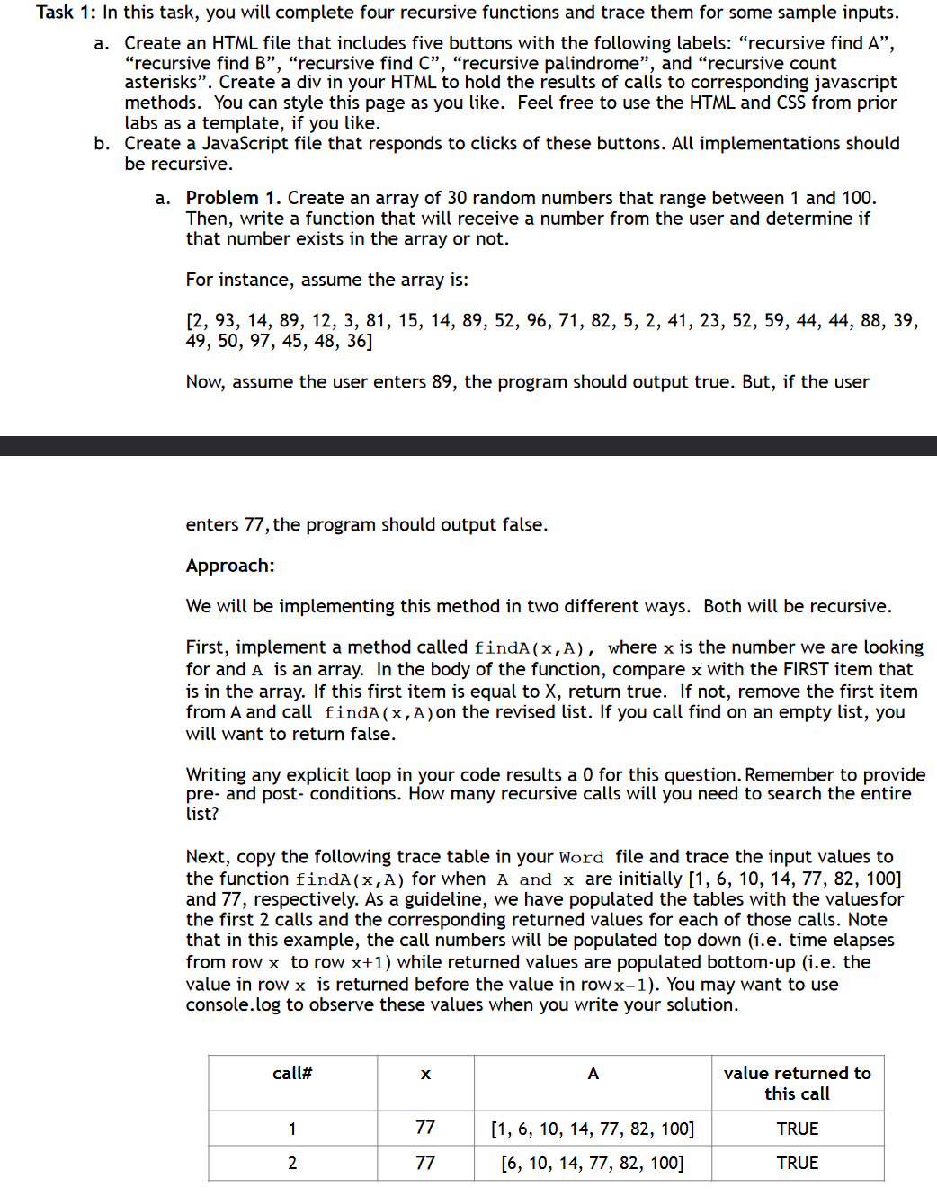 Task 1: In this task, you will complete four recursive functions and trace them for some sample inputs.
a. Create an HTML file that includes five buttons with the following labels: "recursive find A",
"recursive find B", "recursive find C", "recursive palindrome", and "recursive count
asterisks". Create a div in your HTML to hold the results of calls to corresponding javascript
methods. You can style this page as you like. Feel free to use the HTML and CSS from prior
labs as a template, if you like.
b. Create a JavaScript file that responds to clicks of these buttons. All implementations should
be recursive.
a. Problem 1. Create an array of 30 random numbers that range between 1 and 100.
Then, write a function that will receive a number from the user and determine if
that number exists in the array or not.
For instance, assume the array is:
[2, 93, 14, 89, 12, 3, 81, 15, 14, 89, 52, 96, 71, 82, 5, 2, 41, 23, 52, 59, 44, 44, 88, 39,
49, 50, 97, 45, 48, 36]
Now, assume the user enters 89, the program should output true. But, if the user
enters 77, the program should output false.
Approach:
We will be implementing this method in two different ways. Both will be recursive.
First, implement a method called findA(x,A), where x is the number we are looking
for and A is an array. In the body of the function, compare x with the FIRST item that
is in the array. If this first item is equal to X, return true. If not, remove the first item
from A and call findA(x,A) on the revised list. If you call find on an empty list, you
will want to return false.
Writing any explicit loop in your code results a 0 for this question. Remember to provide
pre- and post-conditions. How many recursive calls will you need to search the entire
list?
Next, copy the following trace table in your Word file and trace the input values to
the function findA (x,A) for when A and x are initially [1, 6, 10, 14, 77, 82, 100]
and 77, respectively. As a guideline, we have populated the tables with the values for
the first 2 calls and the corresponding returned values for each of those calls. Note
that in this example, the call numbers will be populated top down (i.e. time elapses
from row x to row x+1) while returned values are populated bottom-up (i.e. the
value in row x is returned before the value in rowx-1). You may want to use
console.log to observe these values when you write your solution.
call#
A
value returned to
this call
1
77
[1, 6, 10, 14, 77, 82, 100]
TRUE
2
77
[6, 10, 14, 77, 82, 100]
TRUE
