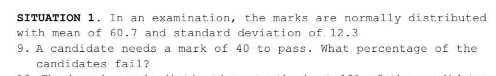 SITUATION 1. In an examination, the marks are normally distributed
with mean of 60.7 and standard deviation of 12.3
9. A candidate needs a mark of 40 to pass. What percentage of the
candidates fail?
