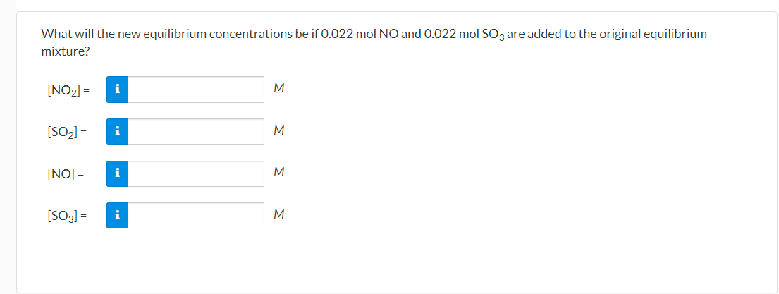 What will the new equilibrium concentrations be if 0.022 mol NO and 0.022 mol SO3 are added to the original equilibrium
mixture?
[NO2] =
i
M
[SO2] =
i
[NO] =
i
M
[SO3] =
i
M
