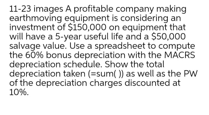 11-23 images A profitable company making
earthmoving equipment is considering an
investment of $150,000 on equipment that
will have a 5-year useful life and a $50,000
salvage value. Use a spreadsheet to compute
the 60% bonus depreciation with the MACRS
depreciation schedule. Show the total
depreciation taken (=sum()) as well as the PW
of the depreciation charges discounted at
10%.
