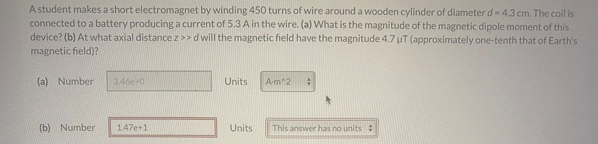 A student makes a short electromagnet by winding 450 turns of wire around a wooden cylinder of diameter d = 4.3 cm. The coil is
connected to a battery producing a current of 5.3 A in the wire. (a) What is the magnitude of the magnetic dipole moment of this
device? (b) At what axial distance z >> d will the magnetic field have the magnitude 4.7 µT (approximately one-tenth that of Earth's
magnetic field)?
(a) Number
3.46e+0
Units
A-m^2
(b) Number
1.47e+1
Units
This answer has no units
