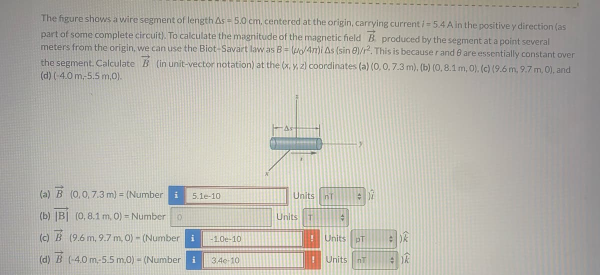 The figure shows a wire segment of length As = 5.0 cm, centered at the origin, carrying current i = 5.4 A in the positive y direction (as
part of some complete circuit). To calculate the magnitude of the magnetic field B produced by the segment at a point several
meters from the origin, we can use the Biot-Savart law as B = (µ/4t)i As (sin 0)/r². This is becauser and 0 are essentially constant over
the segment. Calculate B (in unit-vector notation) at the (x, y, z) coordinates (a) (0, 0, 7.3 m), (b) (0, 8.1 m, 0), (c) (9.6 m, 9.7 m, 0), and
(d) (-4.0 m,-5.5 m,0).
(a) B (0,0,7.3 m) = (Number i
5.1e-10
Units nT
(b) |B| (0,8.1 m, 0) = Number
Units T
(c) B (9.6 m, 9.7 m, 0) = (Number
i
- 1.0e-10
Units
pT
(d) B (-4.0 m,-5.5 m,0) = (Number i
3.4e-10
Units nT
