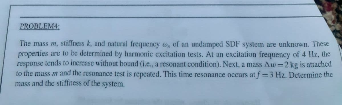 PROBLEM4:
The mass m, stiffness k, and natural frequency , of an undamped SDF system are unknown. These
properties are to be determined by harmonic excitation tests. At an excitation frequency of 4 Hz, the
response tends to increase without bound (i.e., a resonant condition). Next, a mass Aw=2 kg is attached
to the mass m and the resonance test is repeated. This time resonance occurs at f=3 Hz. Determine the
mass and the stiffness of the system.