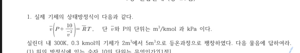 1. 실제 기체의 상태방정식이 다음과 같다.
10
미P+
= RT,
단 공와 P의 단위는 m'/kmol 과 kPa 이다.
실린더 내 300K, 0.3 kmol의 기체가 2m에서 5m'으로 등온과정으로 팽창하였다. 다음 물음에 답하여라.
(1) 위의 방전식에 잉는 수자 10의 다워는 무엇이가?1전]
