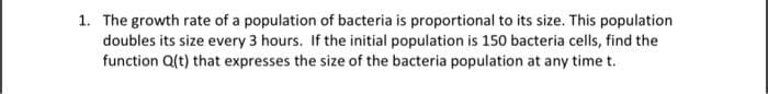 1. The growth rate of a population of bacteria is proportional to its size. This population
doubles its size every 3 hours. If the initial population is 150 bacteria cells, find the
function Q(t) that expresses the size of the bacteria population at any time t.