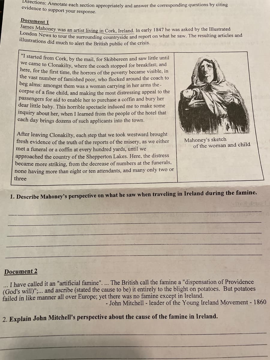 Directions: Annotate each section appropriately and answer the corresponding questions by citing
evidence to support your response.
Document 1
vames Mahoney was an artist living in Cork, Ireland. In early 1847 he was asked by the Illustrated
London News to tour the surrounding countryside and report on what he saw. The resulting articles and
illustrations did much to alert the British public of the crisis.
"I started from Cork, by the mail, for Skibbereen and saw little until
we came to Clonakilty, where the coach stopped for breakfast; and
here, for the first time, the horrors of the poverty became visible, in
the vast number of famished poor, who flocked around the coach to
beg alms: amongst them was a woman carrying in her arms the -
corpse of a fine child, and making the most distressing appeal to the
passengers for aid to enable her to purchase a coffin and bury her
dear little baby. This horrible spectacle induced me to make some
inquiry about her, when I learned from the people of the hotel that
each day brings dozens of such applicants into the town.
After leaving Clonakilty, each step that we took westward brought
fresh evidence of the truth of the reports of the misery, as we either
met a funeral or a coffin at every hundred yards, until we
Mahoney's sketch
of the woman and child
approached the country of the Shepperton Lakes. Here, the distress
became more striking, from the decrease of numbers at the funerals,
none having more than eight or ten attendants, and many only two or
three
1. Describe Mahoney's perspective on what he saw when traveling in Ireland during the famine.
Document 2
I have called it an "artificial famine". ... The British call the famine a "dispensation of Providence
(God's will)";,.. and ascribe (stated the cause to be) it entirely to the blight on potatoes. But potatoes
failed in like manner all over Europe; yet there was no famine except in Ireland.
- John Mitchell - leader of the Young Ireland Movement - 1860
2. Explain John Mitchell's perspective about the cause of the famine in Ireland.
