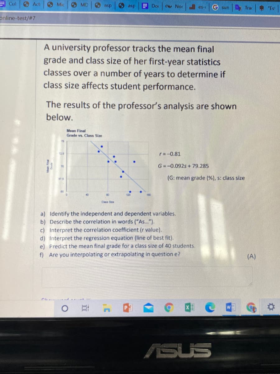 E Cul
6 Act
6 Mic
6 MD
O asp
O asp
E Doc
Cw Nor
es-
G sun
O "Est
Trac
online-test/#7
A university professor tracks the mean final
grade and class size of her first-year statistics
classes over a number of years to determine if
class size affects student performance.
The results of the professor's analysis are shown
below.
Mean Final
Grade vs. Class Size
r=-0.81
G =-0.092s + 79.285
(G: mean grade (%), s: class size
es
120
Clas Se
a) Identify the independent and dependent variables.
b) Describe the correlation in words ("As..").
c) Interpret the correlation coefficient (r value).
d) Interpret the regression equation (line of best fit).
e) Predict the mean final grade for a class size of 40 students.
f) Are you interpolating or extrapolating in question e?
(A)
ASUS
