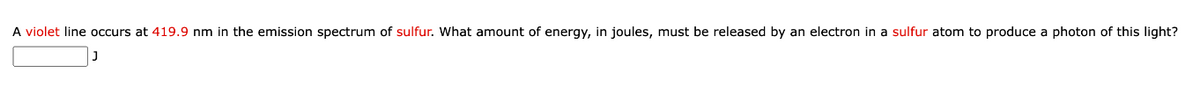 A violet line occurs at 419.9 nm in the emission spectrum of sulfur. What amount of energy, in joules, must be released by an electron in a sulfur atom to produce a photon of this light?