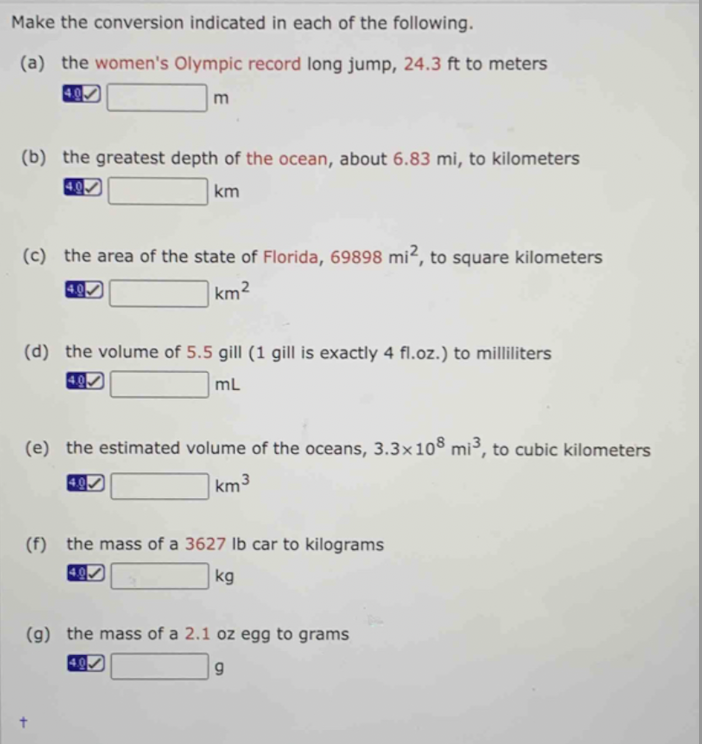 Make the conversion indicated in each of the following.
(a) the women's Olympic record long jump, 24.3 ft to meters
m
(b) the greatest depth of the ocean, about 6.83 mi, to kilometers
km
(c) the area of the state of Florida, 69898 mi2, to square kilometers
4.9
km²
(d) the volume of 5.5 gill (1 gill is exactly 4 fl.oz.) to milliliters
4.0
mL
(e) the estimated volume of the oceans, 3.3x108 mi³, to cubic kilometers
km 3
(f) the mass of a 3627 lb car to kilograms
kg
(g) the mass of a 2.1 oz egg to grams
9