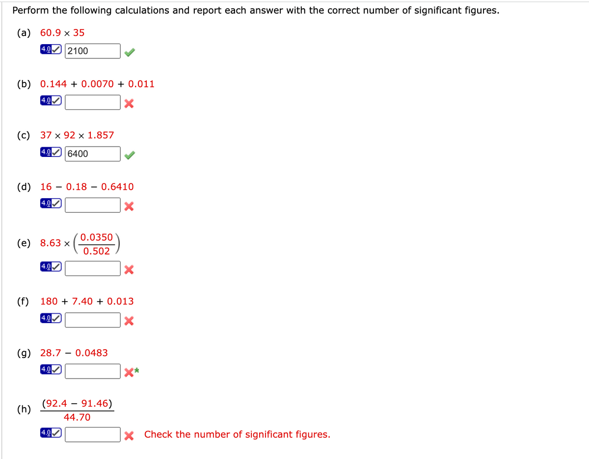 Perform the following calculations and report each answer with the correct number of significant figures.
(a) 60.9 x 35
4.0 2100
(b) 0.144 +0.0070 + 0.011
4.0
X
(c) 37 x 92 x 1.857
4.0 6400
(d) 16
4.0
(e) 8.63 x
(f)
4.0
(h)
0.18 0.6410
4.0
180 + 7.40 + 0.013
0.0350
0.502
(g) 28.7 0.0483
4.0
4.0
(92.4 91.46)
44.70
X
X Check the number of significant figures.